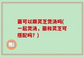 菌可以跟灵芝煲汤吗(一起煲汤，菌和灵芝可搭配吗？)