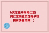 b灵芝孢子粉同仁堂(同仁堂纯正灵芝孢子粉，拥有多重功效！)