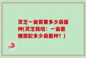 灵芝一亩需要多少袋菌种(灵芝栽培：一亩菌棚需配多少袋菌种？)