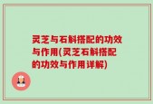 灵芝与石斛搭配的功效与作用(灵芝石斛搭配的功效与作用详解)