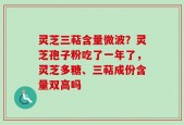 灵芝三萜含量微波？灵芝孢子粉吃了一年了，灵芝多糖、三萜成份含量双高吗