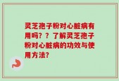 灵芝孢子粉对心脏病有用吗？？了解灵芝孢子粉对心脏病的功效与使用方法？