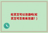 蛇灵芝可以泡酒吗(蛇灵芝可否用来泡酒？)