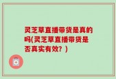 灵芝草直播带货是真的吗(灵芝草直播带货是否真实有效？)