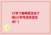 17岁了能喝灵芝水了吗(17岁可否饮灵芝水？)