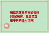破壁灵芝孢子粉的视频(尝试破解，品尝灵芝孢子粉的惊人功效)