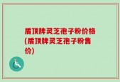 盾顶牌灵芝孢子粉价格(盾顶牌灵芝孢子粉售价)