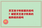 灵芝孢子粉胶囊抗癌吗？破壁灵芝孢子粉真的能防癌抗癌吗