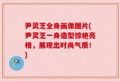 尹灵芝全身画像图片(尹灵芝一身造型惊艳亮相，展现出时尚气质！)