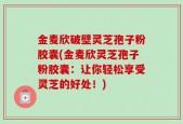 金麦欣破壁灵芝孢子粉胶囊(金麦欣灵芝孢子粉胶囊：让你轻松享受灵芝的好处！)