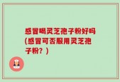 感冒喝灵芝孢子粉好吗(感冒可否服用灵芝孢子粉？)