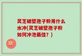 灵芝破壁孢子粉用什么水冲(灵芝破壁孢子粉如何冲泡最佳？)