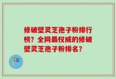 修破壁灵芝孢子粉排行榜？全网最权威的修破壁灵芝孢子粉排名？