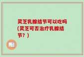 灵芝乳腺结节可以吃吗(灵芝可否治疗乳腺结节？)