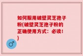 如何服用破壁灵芝孢子粉(破壁灵芝孢子粉的正确使用方式：必读！)