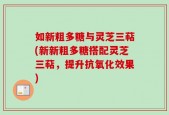 如新粗多糖与灵芝三萜(新新粗多糖搭配灵芝三萜，提升抗氧化效果)