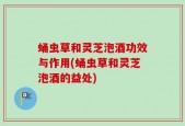 蛹虫草和灵芝泡酒功效与作用(蛹虫草和灵芝泡酒的益处)