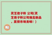 灵芝孢子粉 公司(灵芝孢子粉公司推出新品，赢得市场青睐！)