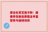 恩古伦灵芝孢子粉：健康养生新选择蕴含丰富营养与独特功效