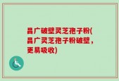 昌广破壁灵芝孢子粉(昌广灵芝孢子粉破壁，更易吸收)