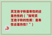 灵芝孢子粉是寒性的还是热性的 (“探究灵芝孢子粉的性质：是寒性还是热性？”)