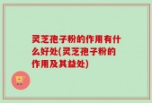 灵芝孢子粉的作用有什么好处(灵芝孢子粉的作用及其益处)