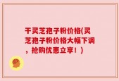干灵芝孢子粉价格(灵芝孢子粉价格大幅下调，抢购优惠立享！)