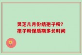 灵芝几月份结孢子粉？孢子粉保质期多长时间