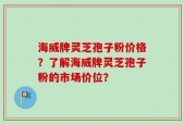 海威牌灵芝孢子粉价格？了解海威牌灵芝孢子粉的市场价位？