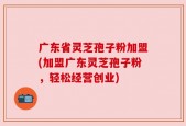 广东省灵芝孢子粉加盟(加盟广东灵芝孢子粉，轻松经营创业)