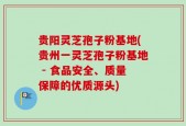 贵阳灵芝孢子粉基地(贵州一灵芝孢子粉基地 - 食品安全、质量保障的优质源头)