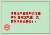 体寒湿气重能喝灵芝孢子粉(体寒湿气重，灵芝孢子粉来帮忙！)