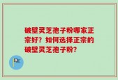 破壁灵芝孢子粉哪家正宗好？如何选择正宗的破壁灵芝孢子粉？