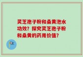 灵芝孢子粉和桑黄泡水功效？探究灵芝孢子粉和桑黄的药用价值？