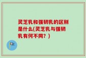 灵芝乳和强韧乳的区别是什么(灵芝乳与强韧乳有何不同？)