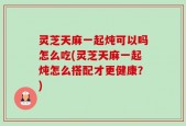 灵芝天麻一起炖可以吗怎么吃(灵芝天麻一起炖怎么搭配才更健康？)