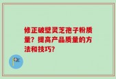 修正破壁灵芝孢子粉质量？提高产品质量的方法和技巧？