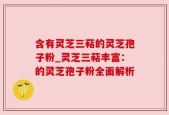 含有灵芝三萜的灵芝孢子粉_灵芝三萜丰富：的灵芝孢子粉全面解析