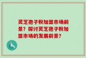 灵芝孢子粉加盟市场前景？探讨灵芝孢子粉加盟市场的发展前景？