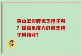黄山云彩牌灵芝孢子粉？提高免疫力的灵芝孢子粉推荐？