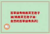 百草益寿杨雨灵芝孢子油(杨雨灵芝孢子油：自然的百草益寿良药)