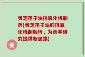 灵芝孢子油抗氧化机制药(灵芝孢子油的抗氧化机制解析，为药学研究提供新思路)