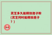 灵芝多久能释放孢子粉(灵芝何时能释放孢子？)