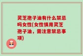 灵芝孢子油有什么禁忌吗女性(女性慎用灵芝孢子油，需注意禁忌事项)