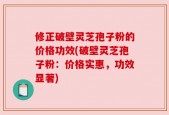 修正破壁灵芝孢子粉的价格功效(破壁灵芝孢子粉：价格实惠，功效显著)