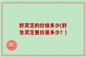 野灵芝的价格多少(野生灵芝售价是多少？)