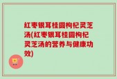红枣银耳桂圆枸杞灵芝汤(红枣银耳桂圆枸杞灵芝汤的营养与健康功效)
