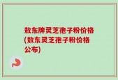 敖东牌灵芝孢子粉价格(敖东灵芝孢子粉价格公布)