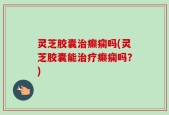 灵芝胶囊治癫痫吗(灵芝胶囊能治疗癫痫吗？)