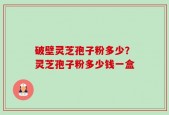 破壁灵芝孢子粉多少？灵芝孢子粉多少钱一盒